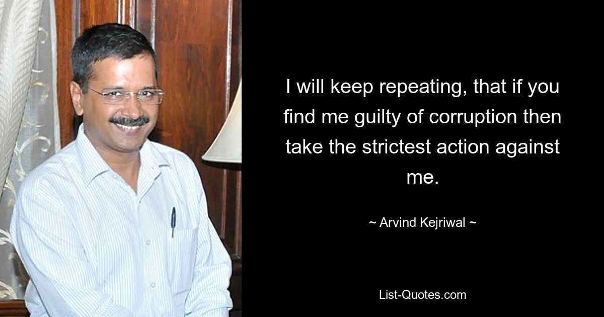 I will keep repeating, that if you find me guilty of corruption then take the strictest action against me. — © Arvind Kejriwal