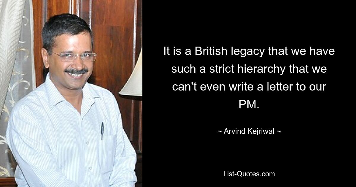 It is a British legacy that we have such a strict hierarchy that we can't even write a letter to our PM. — © Arvind Kejriwal