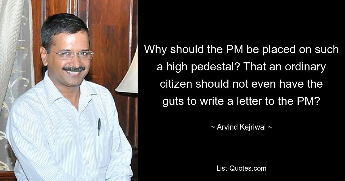 Why should the PM be placed on such a high pedestal? That an ordinary citizen should not even have the guts to write a letter to the PM? — © Arvind Kejriwal