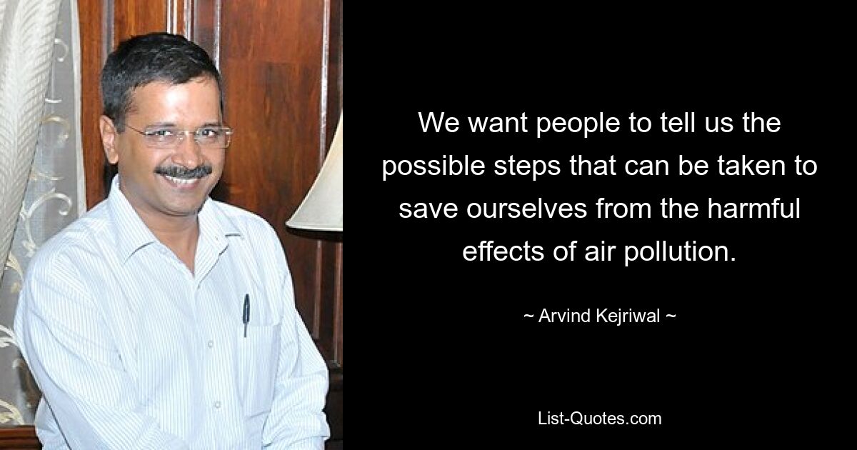 We want people to tell us the possible steps that can be taken to save ourselves from the harmful effects of air pollution. — © Arvind Kejriwal