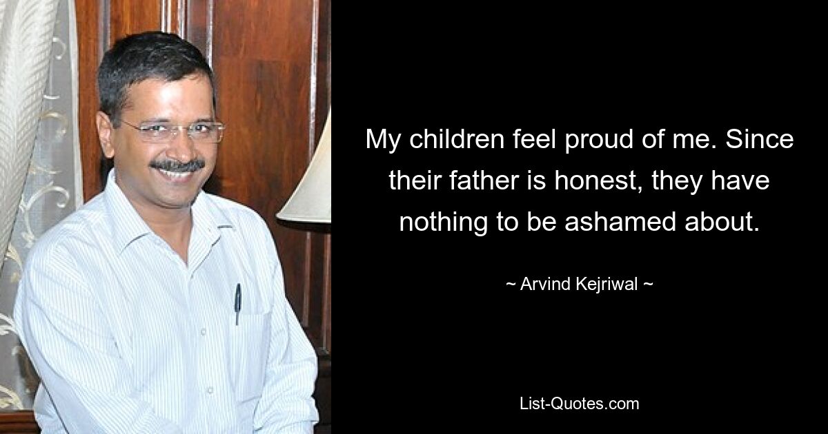 My children feel proud of me. Since their father is honest, they have nothing to be ashamed about. — © Arvind Kejriwal