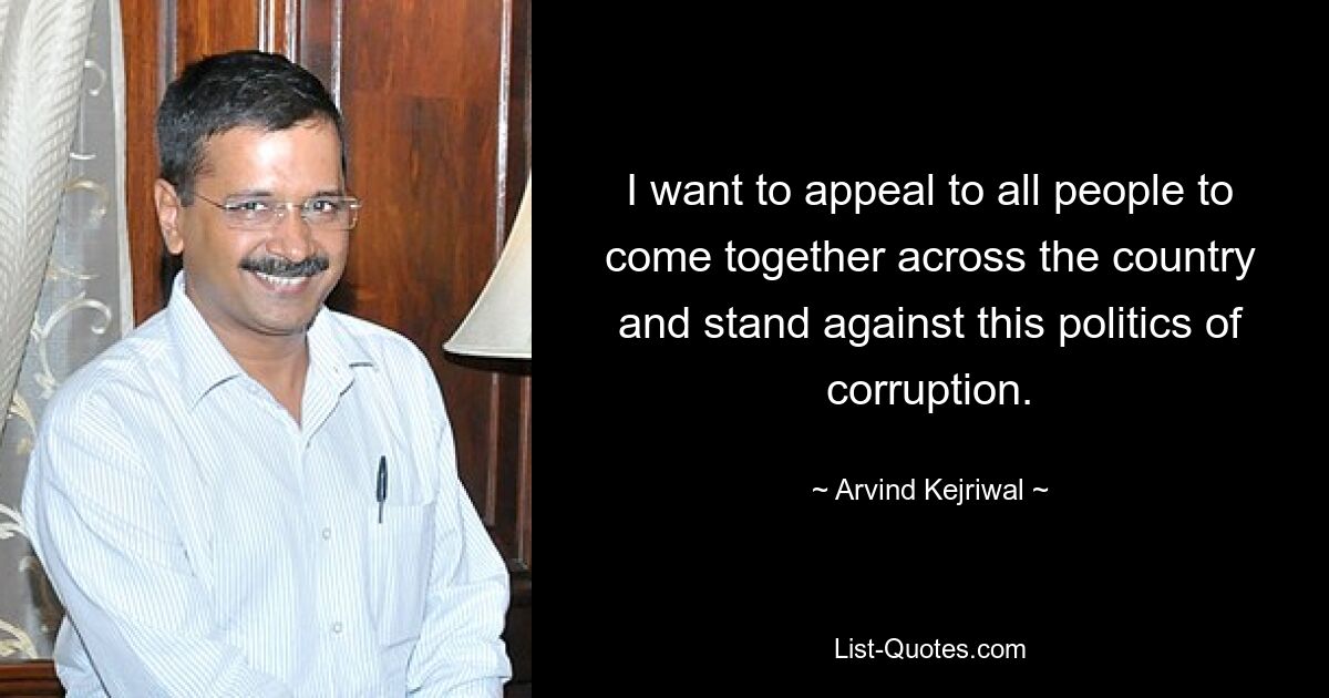 I want to appeal to all people to come together across the country and stand against this politics of corruption. — © Arvind Kejriwal