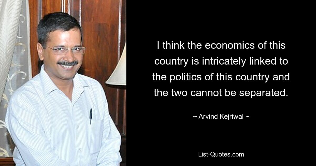 I think the economics of this country is intricately linked to the politics of this country and the two cannot be separated. — © Arvind Kejriwal