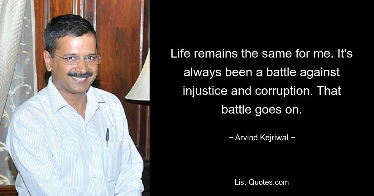 Life remains the same for me. It's always been a battle against injustice and corruption. That battle goes on. — © Arvind Kejriwal