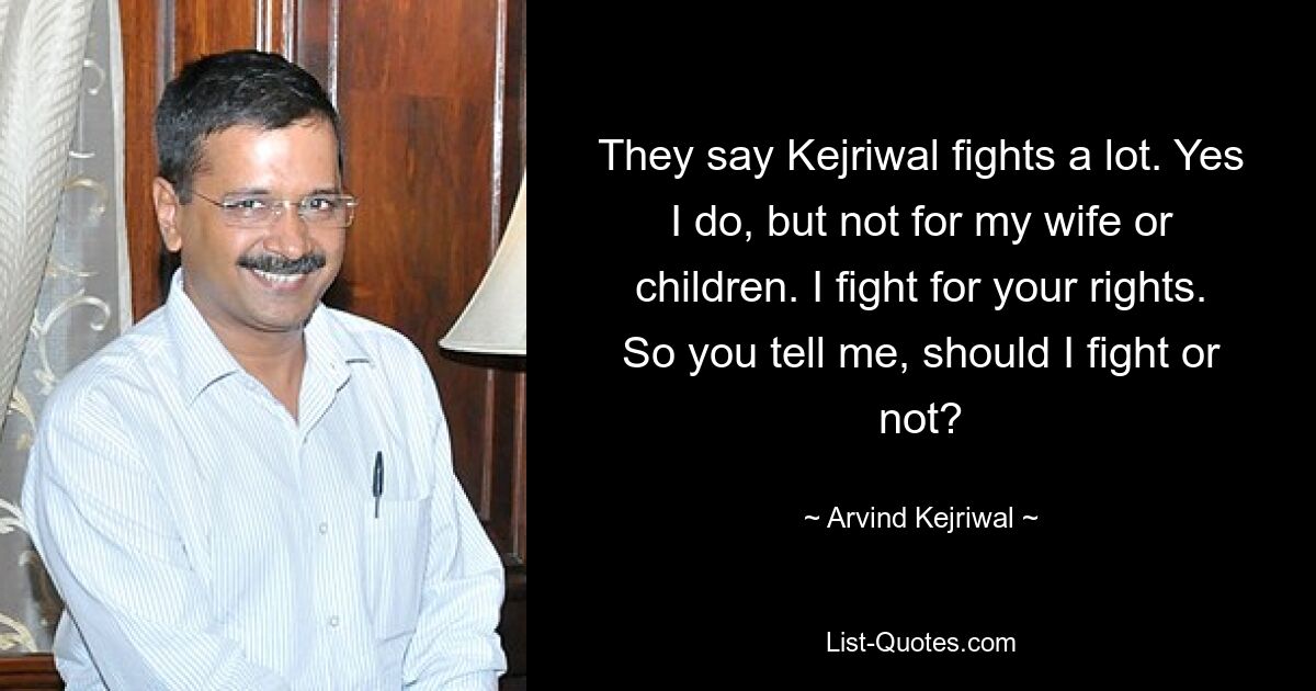 They say Kejriwal fights a lot. Yes I do, but not for my wife or children. I fight for your rights. So you tell me, should I fight or not? — © Arvind Kejriwal