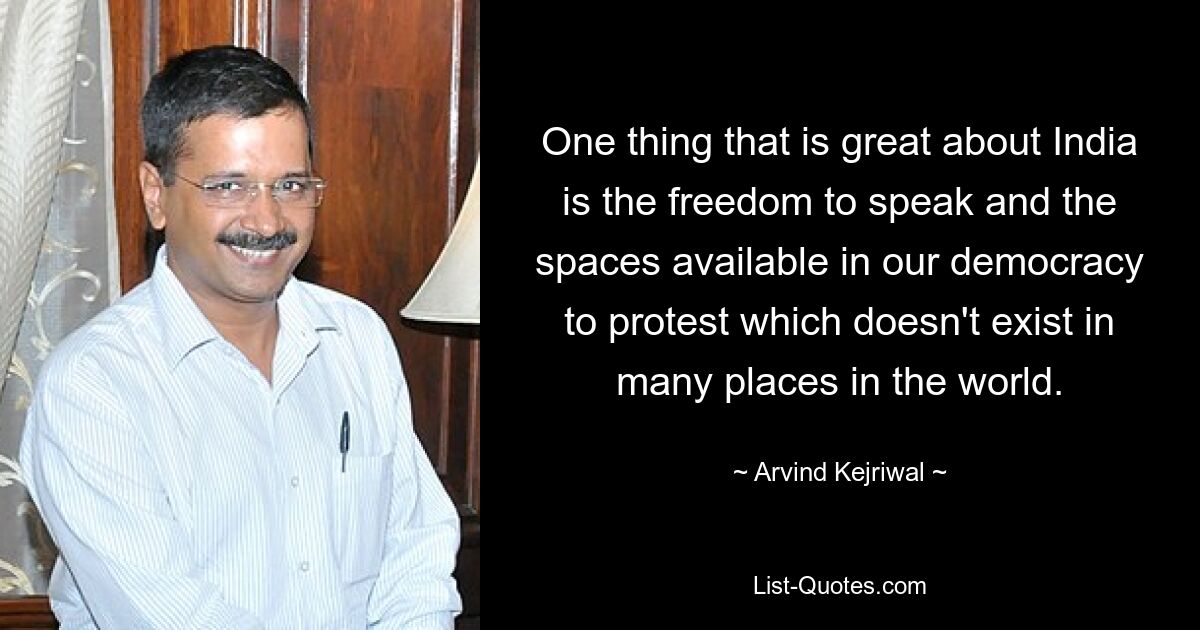 One thing that is great about India is the freedom to speak and the spaces available in our democracy to protest which doesn't exist in many places in the world. — © Arvind Kejriwal