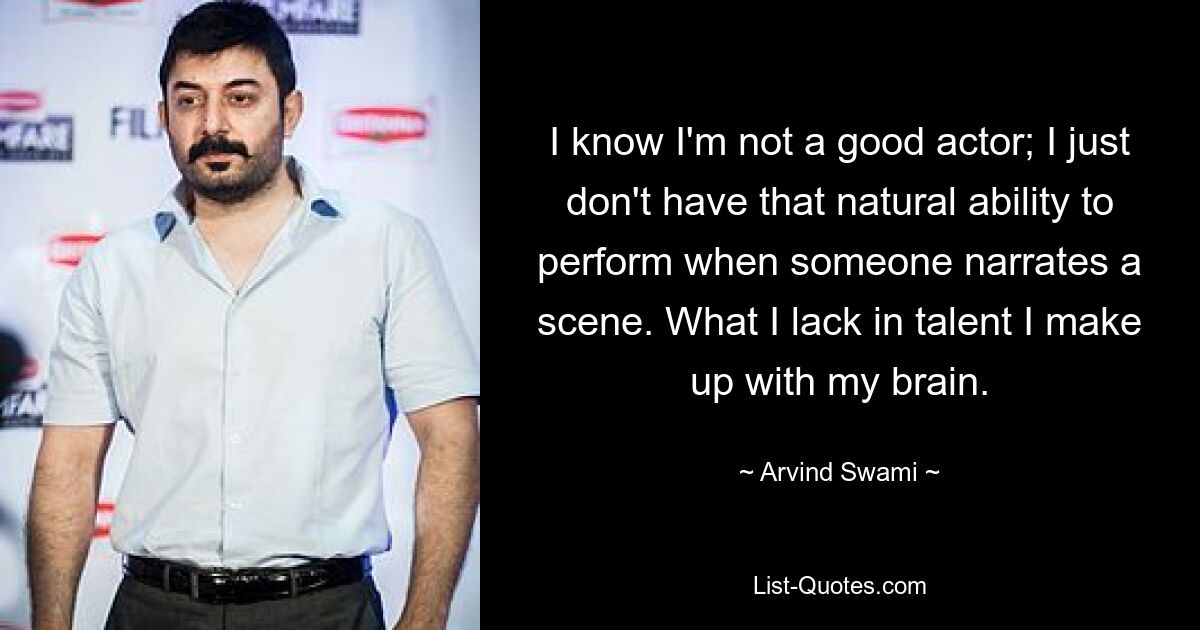 I know I'm not a good actor; I just don't have that natural ability to perform when someone narrates a scene. What I lack in talent I make up with my brain. — © Arvind Swami