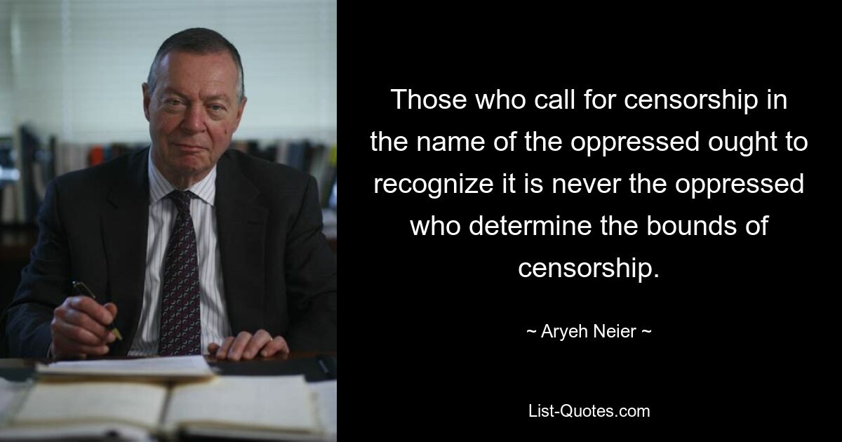 Those who call for censorship in the name of the oppressed ought to recognize it is never the oppressed who determine the bounds of censorship. — © Aryeh Neier