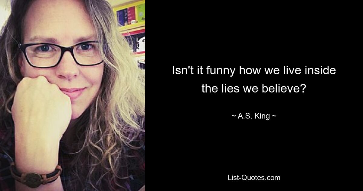 Isn't it funny how we live inside the lies we believe? — © A.S. King