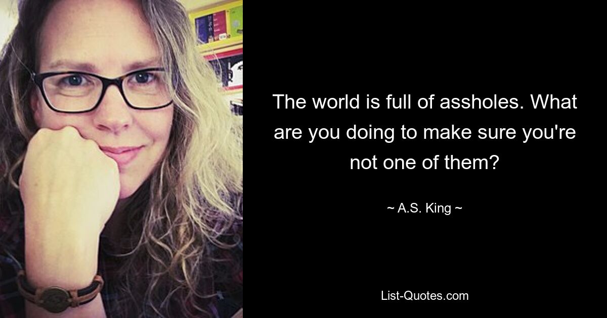 The world is full of assholes. What are you doing to make sure you're not one of them? — © A.S. King