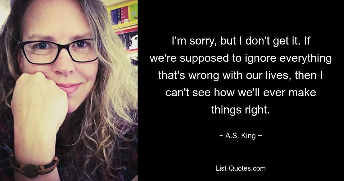 I'm sorry, but I don't get it. If we're supposed to ignore everything that's wrong with our lives, then I can't see how we'll ever make things right. — © A.S. King