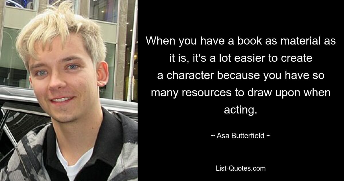 When you have a book as material as it is, it's a lot easier to create a character because you have so many resources to draw upon when acting. — © Asa Butterfield