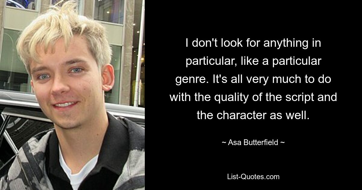 I don't look for anything in particular, like a particular genre. It's all very much to do with the quality of the script and the character as well. — © Asa Butterfield