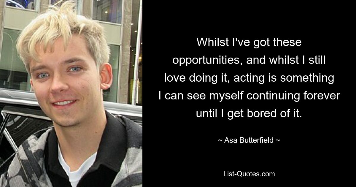 Whilst I've got these opportunities, and whilst I still love doing it, acting is something I can see myself continuing forever until I get bored of it. — © Asa Butterfield