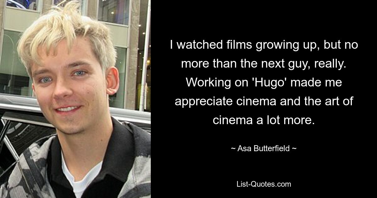 Als ich aufwuchs, habe ich Filme gesehen, aber eigentlich nicht mehr als der nächste Typ. Durch die Arbeit an „Hugo“ habe ich das Kino und die Kinokunst viel mehr wertgeschätzt. — © Asa Butterfield