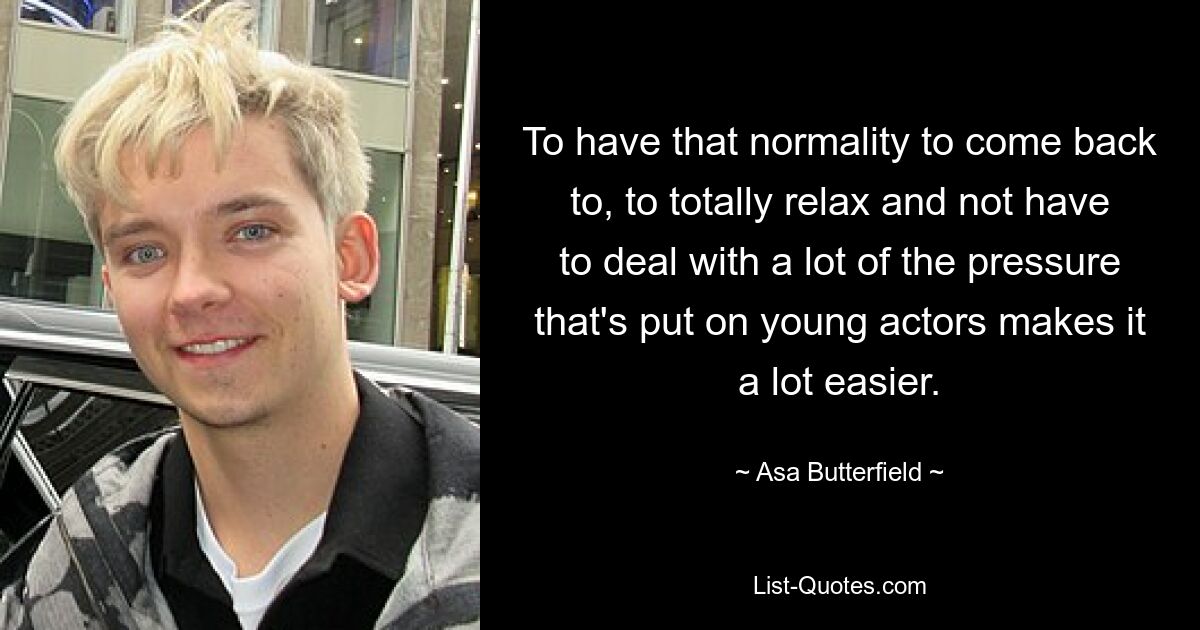 To have that normality to come back to, to totally relax and not have to deal with a lot of the pressure that's put on young actors makes it a lot easier. — © Asa Butterfield