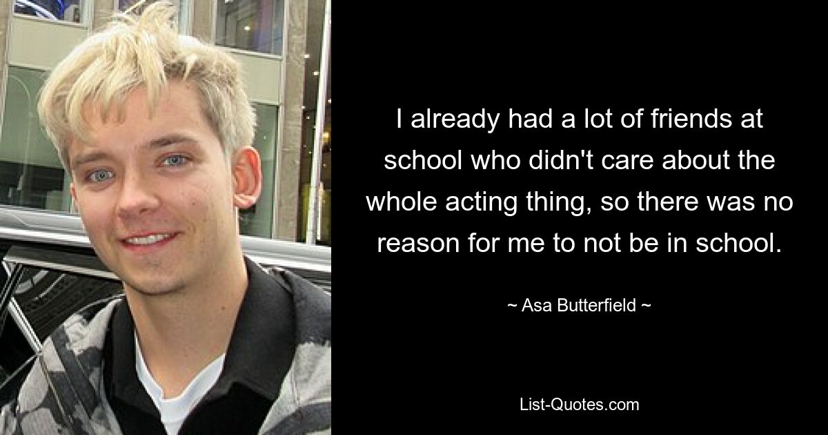 I already had a lot of friends at school who didn't care about the whole acting thing, so there was no reason for me to not be in school. — © Asa Butterfield