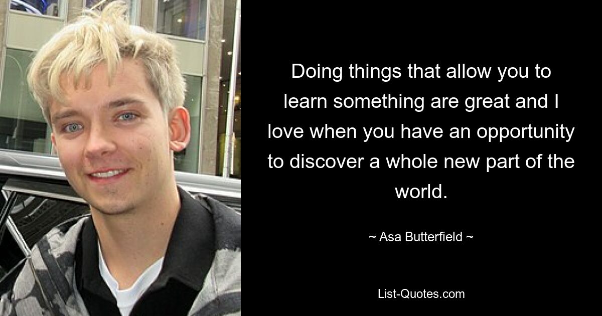 Doing things that allow you to learn something are great and I love when you have an opportunity to discover a whole new part of the world. — © Asa Butterfield