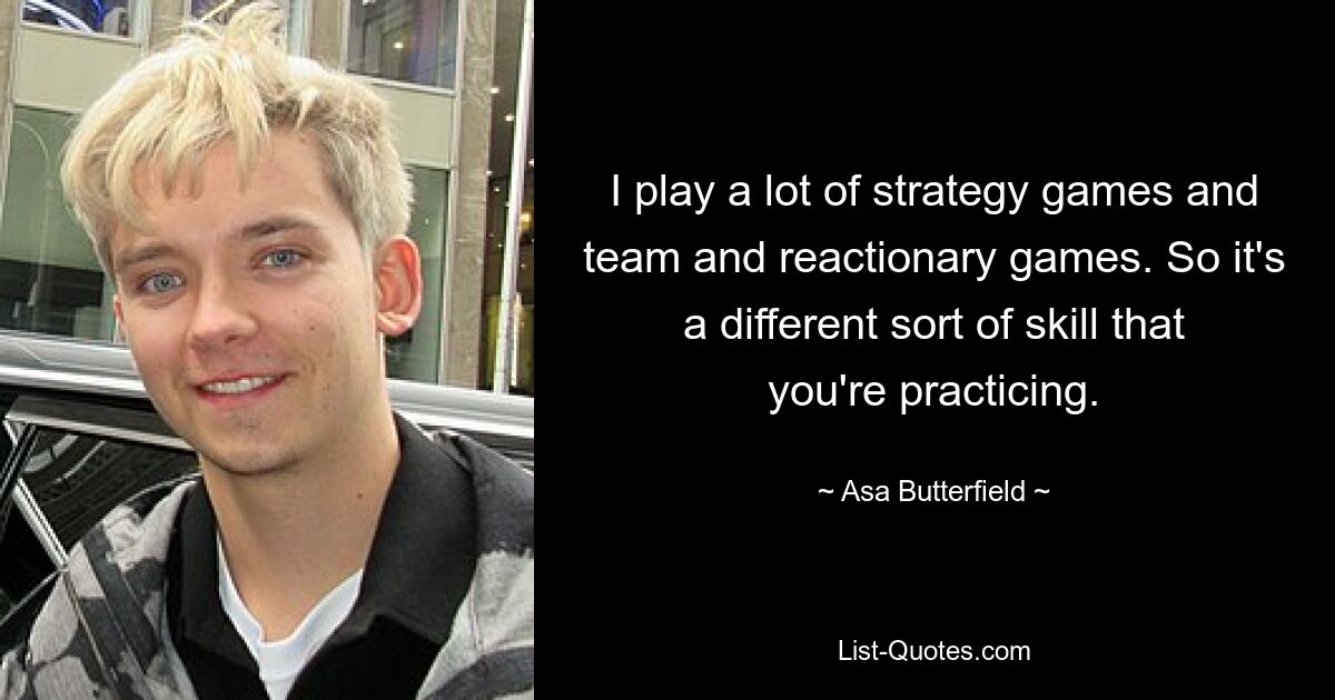 I play a lot of strategy games and team and reactionary games. So it's a different sort of skill that you're practicing. — © Asa Butterfield