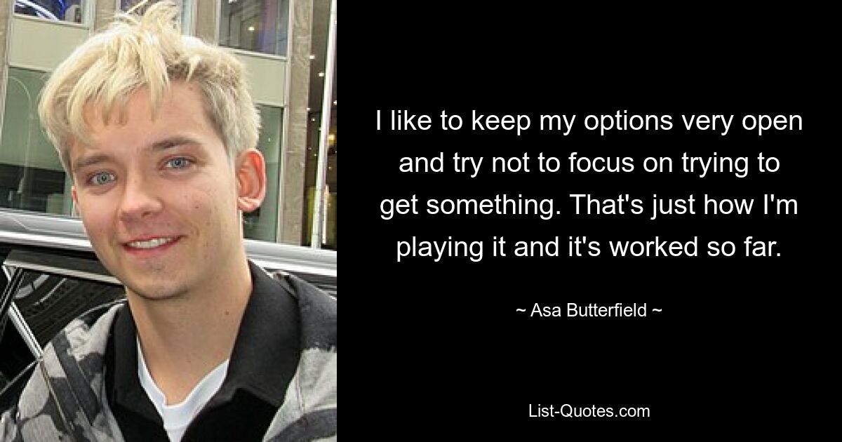 I like to keep my options very open and try not to focus on trying to get something. That's just how I'm playing it and it's worked so far. — © Asa Butterfield