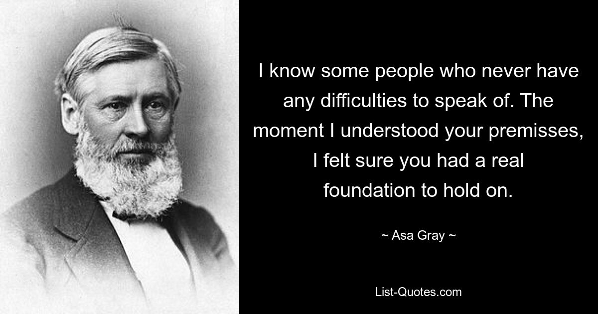 I know some people who never have any difficulties to speak of. The moment I understood your premisses, I felt sure you had a real foundation to hold on. — © Asa Gray