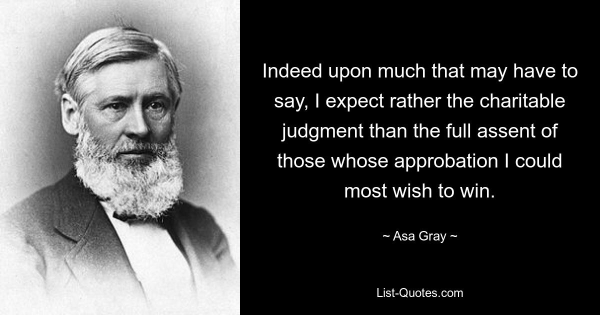 Indeed upon much that may have to say, I expect rather the charitable judgment than the full assent of those whose approbation I could most wish to win. — © Asa Gray