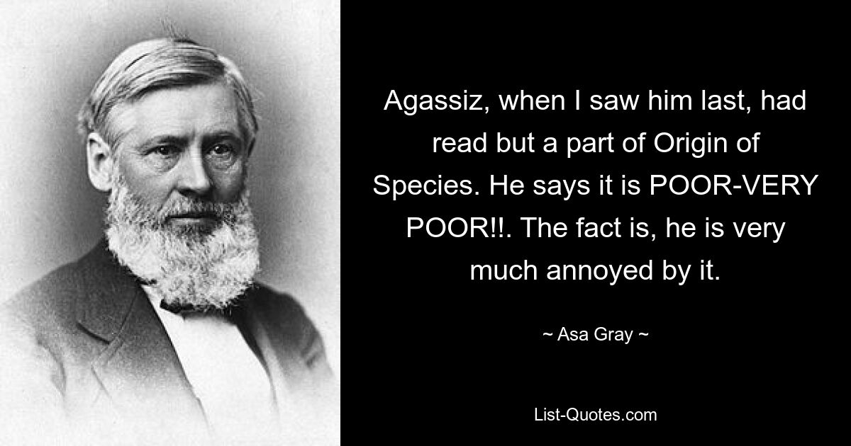 Agassiz, when I saw him last, had read but a part of Origin of Species. He says it is POOR-VERY POOR!!. The fact is, he is very much annoyed by it. — © Asa Gray