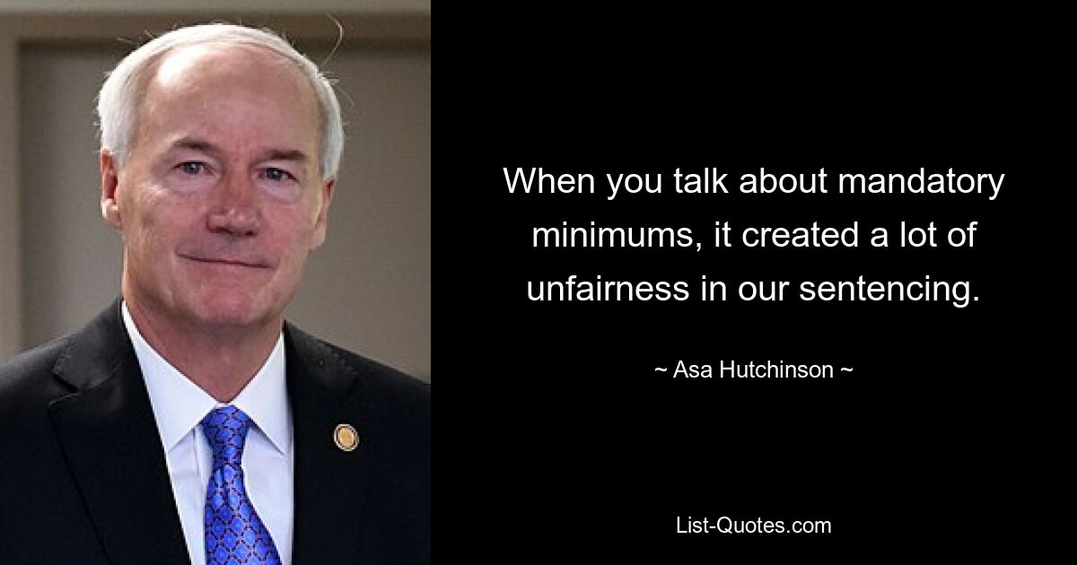 When you talk about mandatory minimums, it created a lot of unfairness in our sentencing. — © Asa Hutchinson