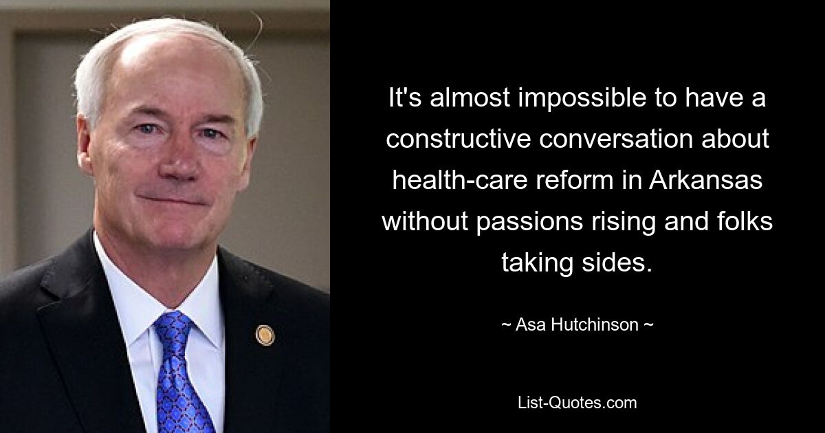 It's almost impossible to have a constructive conversation about health-care reform in Arkansas without passions rising and folks taking sides. — © Asa Hutchinson