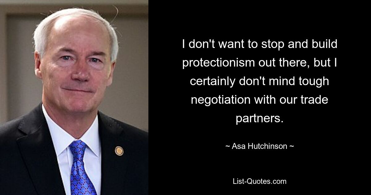 I don't want to stop and build protectionism out there, but I certainly don't mind tough negotiation with our trade partners. — © Asa Hutchinson