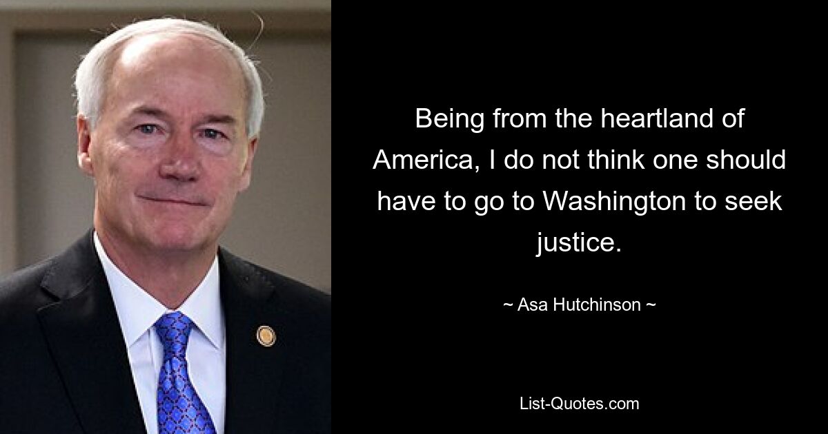 Being from the heartland of America, I do not think one should have to go to Washington to seek justice. — © Asa Hutchinson