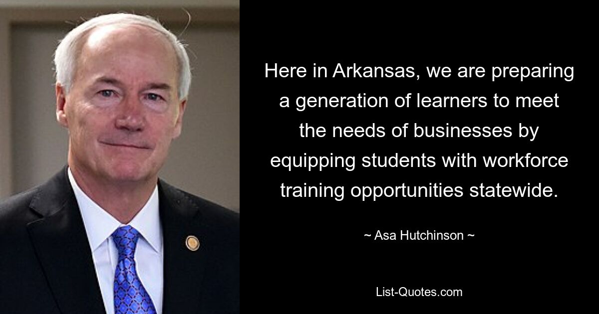 Here in Arkansas, we are preparing a generation of learners to meet the needs of businesses by equipping students with workforce training opportunities statewide. — © Asa Hutchinson