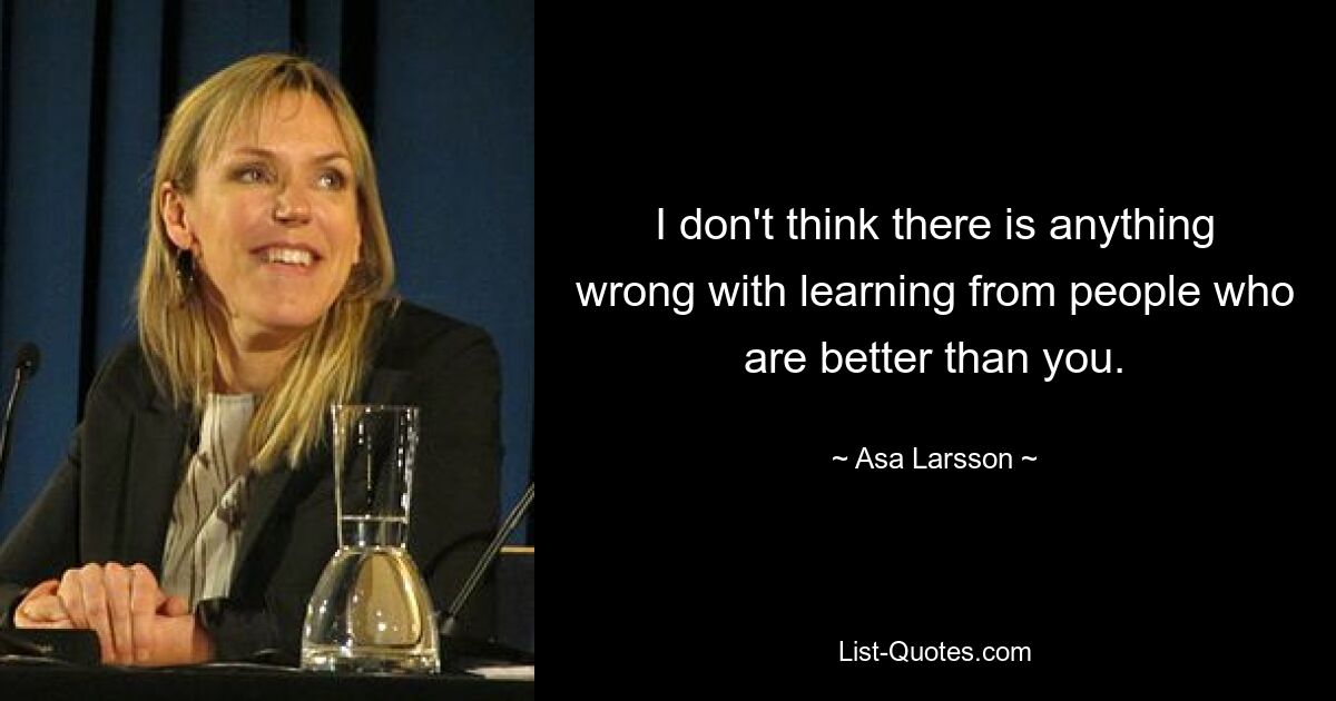 I don't think there is anything wrong with learning from people who are better than you. — © Asa Larsson