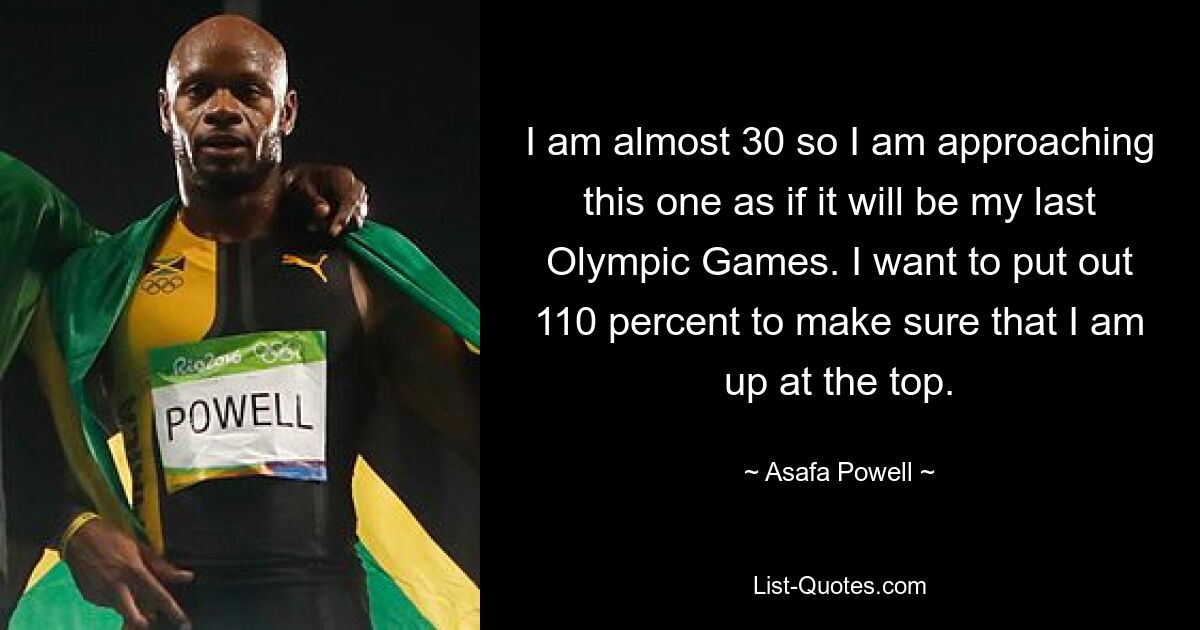 I am almost 30 so I am approaching this one as if it will be my last Olympic Games. I want to put out 110 percent to make sure that I am up at the top. — © Asafa Powell