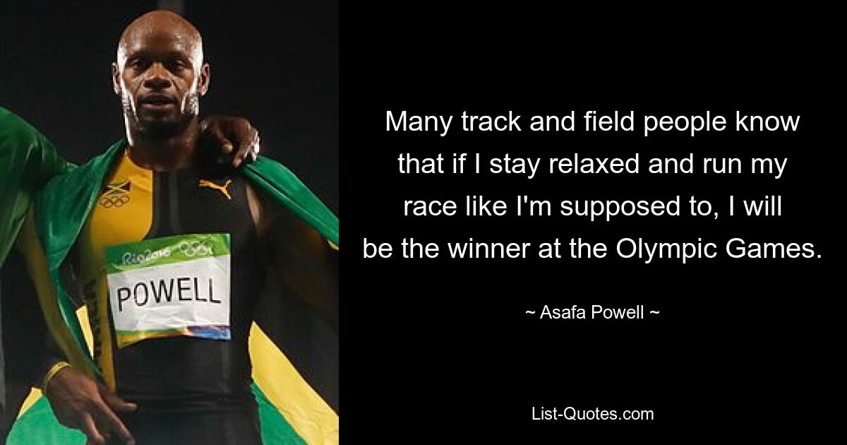 Many track and field people know that if I stay relaxed and run my race like I'm supposed to, I will be the winner at the Olympic Games. — © Asafa Powell