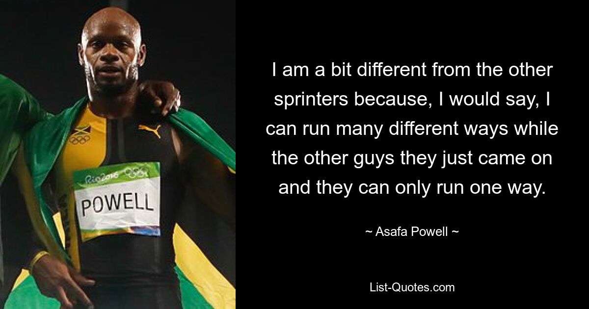 I am a bit different from the other sprinters because, I would say, I can run many different ways while the other guys they just came on and they can only run one way. — © Asafa Powell