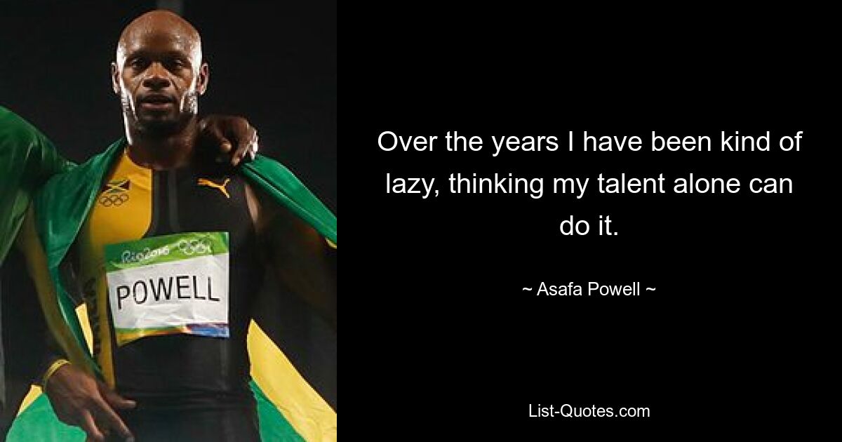 Over the years I have been kind of lazy, thinking my talent alone can do it. — © Asafa Powell