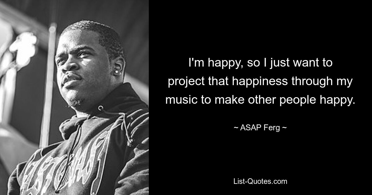 I'm happy, so I just want to project that happiness through my music to make other people happy. — © ASAP Ferg