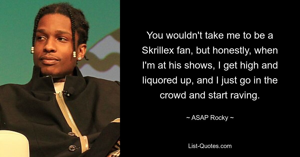 You wouldn't take me to be a Skrillex fan, but honestly, when I'm at his shows, I get high and liquored up, and I just go in the crowd and start raving. — © ASAP Rocky