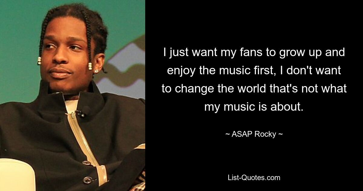 I just want my fans to grow up and enjoy the music first, I don't want to change the world that's not what my music is about. — © ASAP Rocky