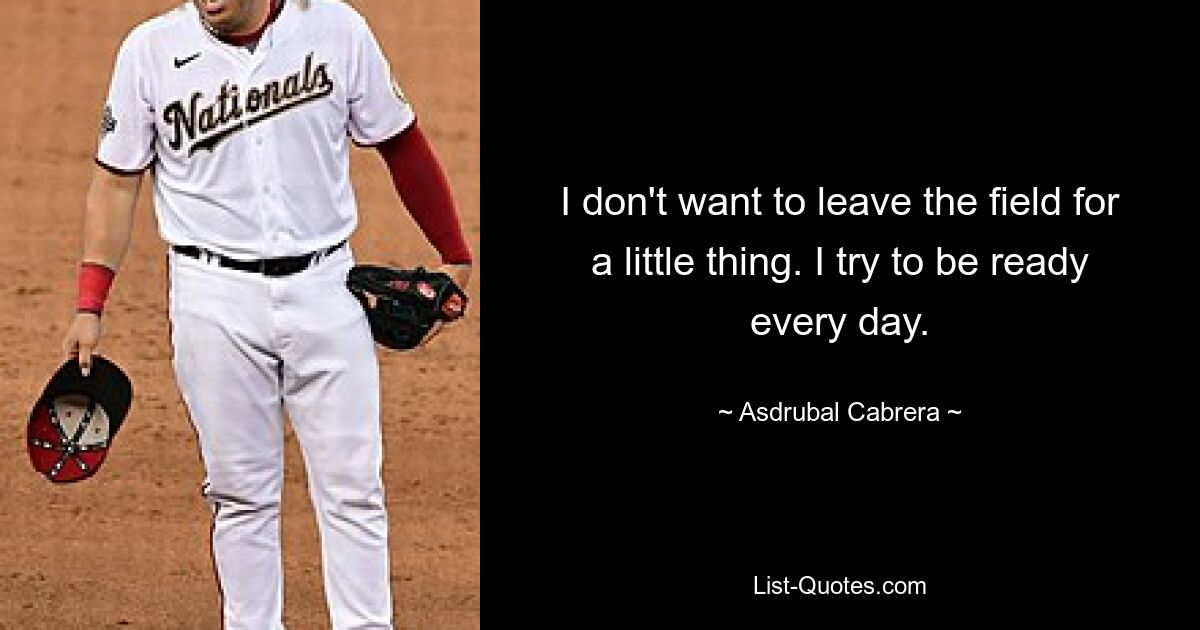 I don't want to leave the field for a little thing. I try to be ready every day. — © Asdrubal Cabrera