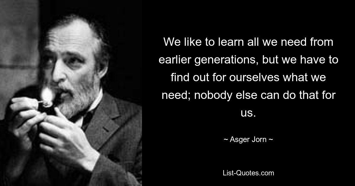 We like to learn all we need from earlier generations, but we have to find out for ourselves what we need; nobody else can do that for us. — © Asger Jorn