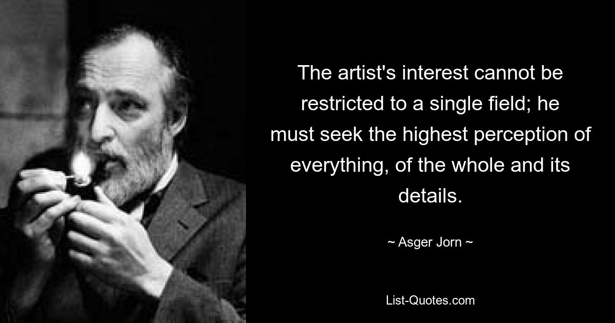 The artist's interest cannot be restricted to a single field; he must seek the highest perception of everything, of the whole and its details. — © Asger Jorn