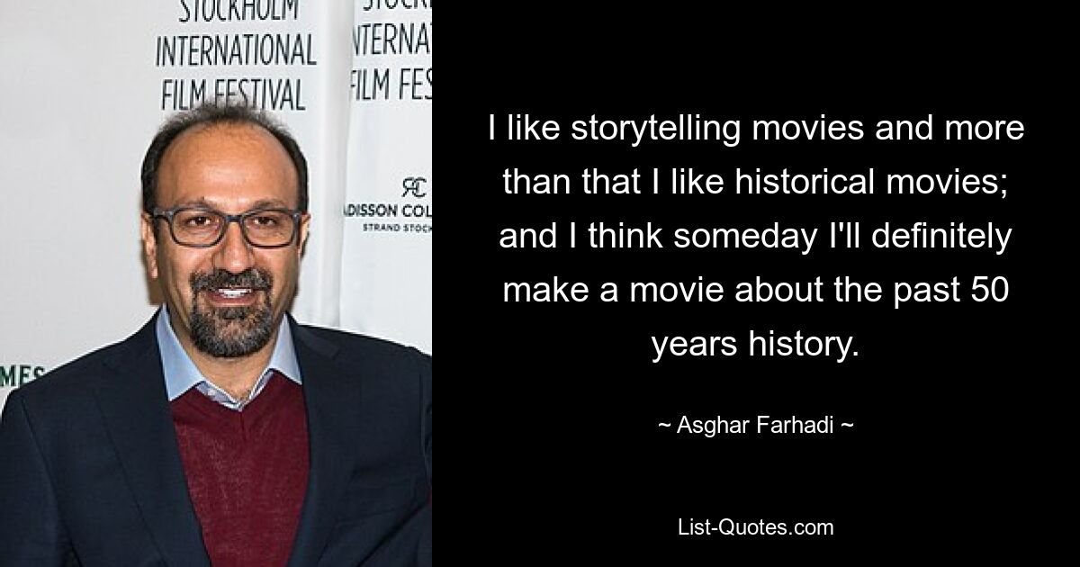 I like storytelling movies and more than that I like historical movies; and I think someday I'll definitely make a movie about the past 50 years history. — © Asghar Farhadi