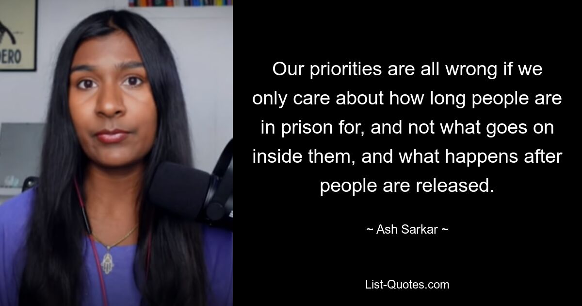 Our priorities are all wrong if we only care about how long people are in prison for, and not what goes on inside them, and what happens after people are released. — © Ash Sarkar