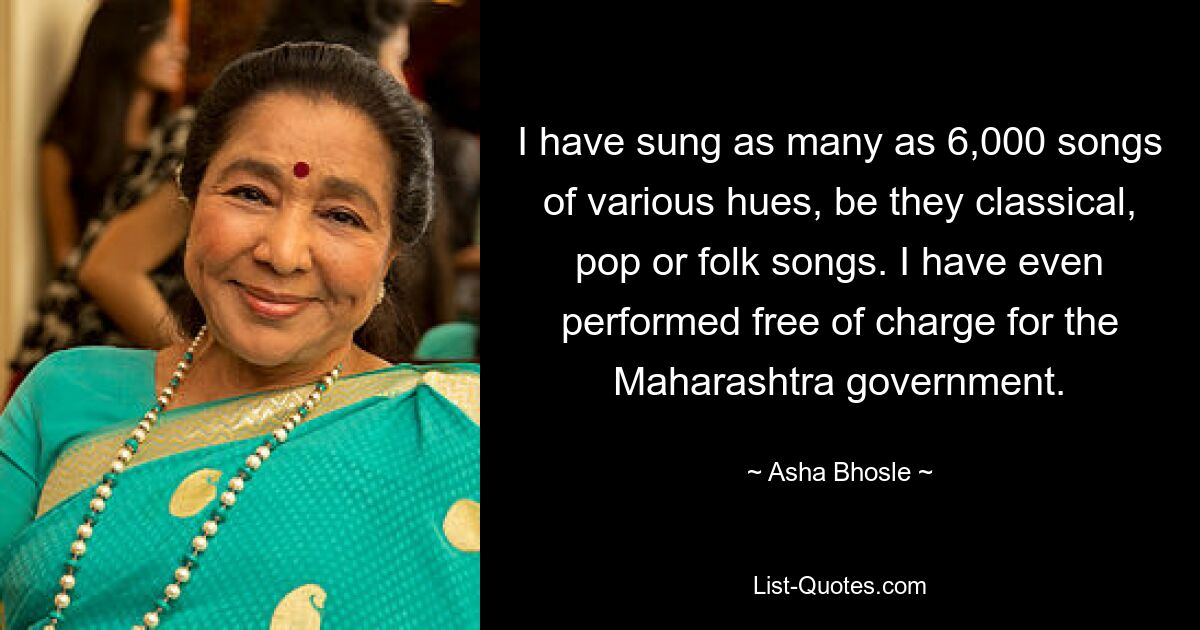 I have sung as many as 6,000 songs of various hues, be they classical, pop or folk songs. I have even performed free of charge for the Maharashtra government. — © Asha Bhosle