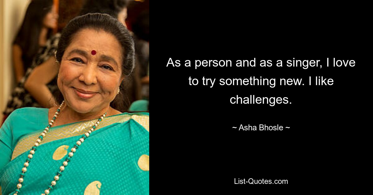 As a person and as a singer, I love to try something new. I like challenges. — © Asha Bhosle