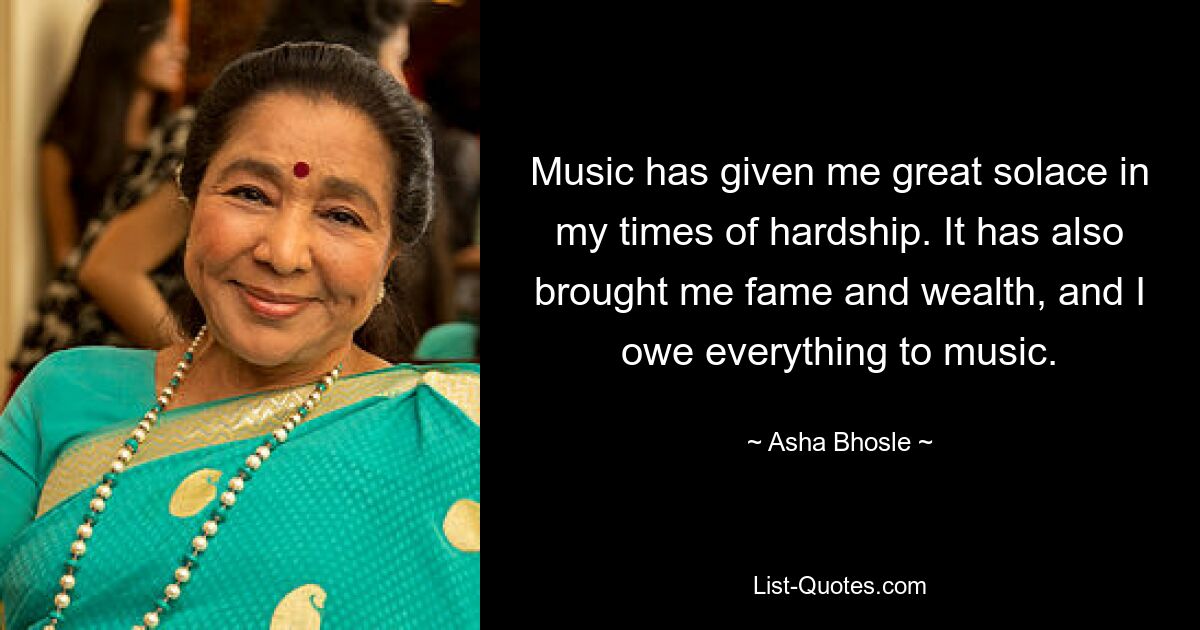 Music has given me great solace in my times of hardship. It has also brought me fame and wealth, and I owe everything to music. — © Asha Bhosle