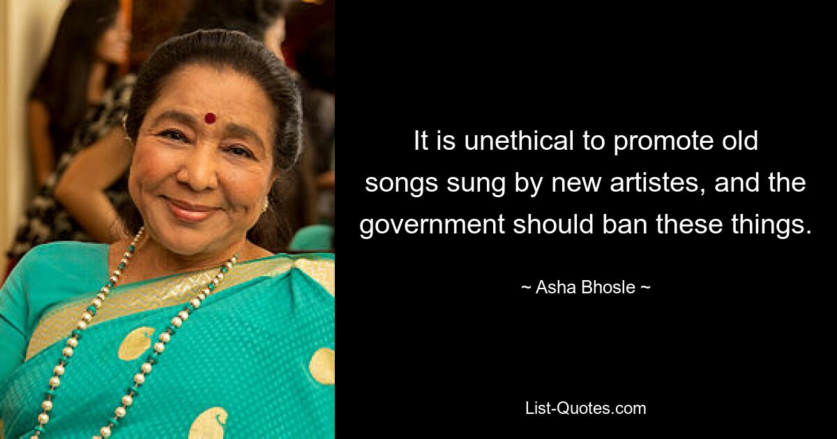 It is unethical to promote old songs sung by new artistes, and the government should ban these things. — © Asha Bhosle