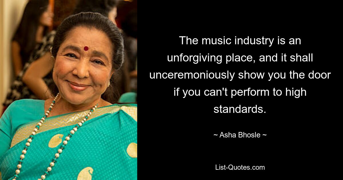 The music industry is an unforgiving place, and it shall unceremoniously show you the door if you can't perform to high standards. — © Asha Bhosle